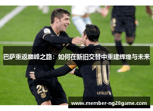 巴萨重返巅峰之路：如何在新旧交替中重建辉煌与未来