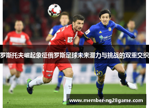罗斯托夫崛起象征俄罗斯足球未来潜力与挑战的双重交织