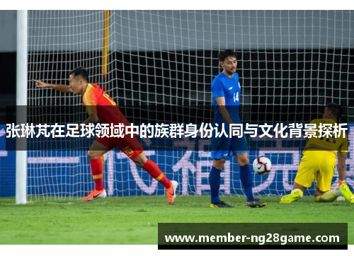 张琳芃在足球领域中的族群身份认同与文化背景探析