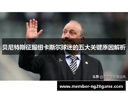 贝尼特斯征服纽卡斯尔球迷的五大关键原因解析