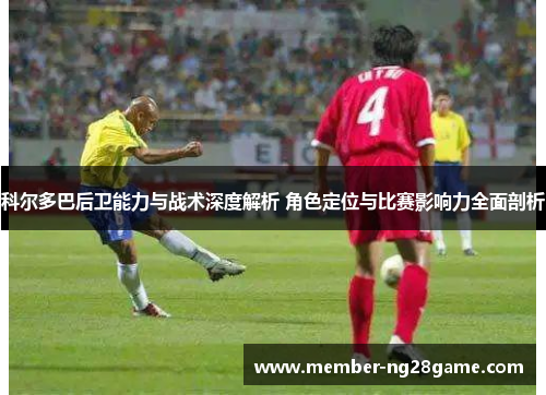科尔多巴后卫能力与战术深度解析 角色定位与比赛影响力全面剖析