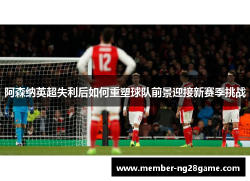 阿森纳英超失利后如何重塑球队前景迎接新赛季挑战