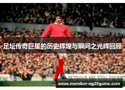足坛传奇巨星的历史辉煌与瞬间之光辉回顾