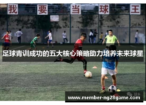 足球青训成功的五大核心策略助力培养未来球星 足球青训成功的五大核心策略助力培养未来球星