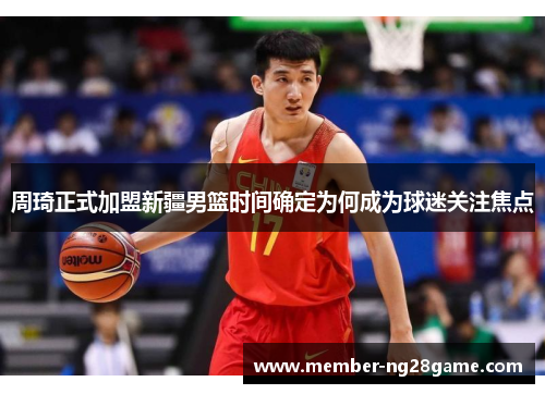 周琦正式加盟新疆男篮时间确定为何成为球迷关注焦点