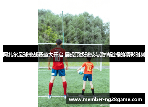 阿扎尔足球挑战赛盛大开启 展现顶级球技与激情碰撞的精彩时刻 阿扎尔足球挑战赛盛大开启 展现顶级球技与激情碰撞的精彩时刻