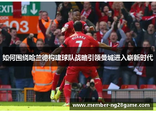 如何围绕哈兰德构建球队战略引领曼城进入崭新时代