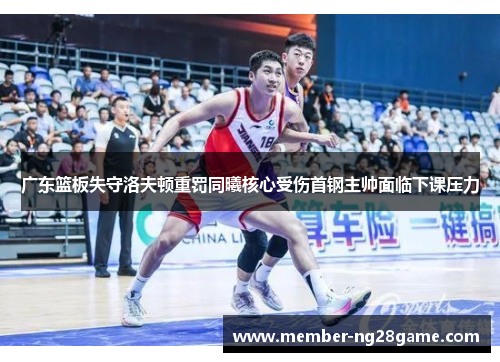 广东篮板失守洛夫顿重罚同曦核心受伤首钢主帅面临下课压力